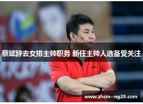 蔡斌辞去女排主帅职务 新任主帅人选备受关注