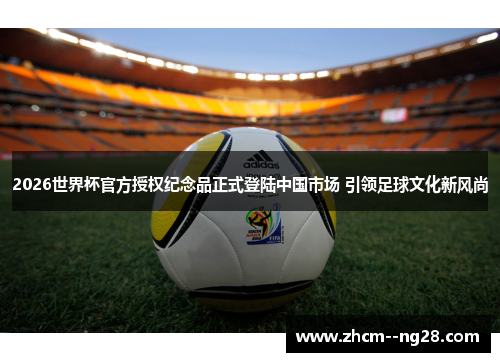 2026世界杯官方授权纪念品正式登陆中国市场 引领足球文化新风尚 2026世界杯官方授权纪念品正式登陆中国市场 引领足球文化新风尚