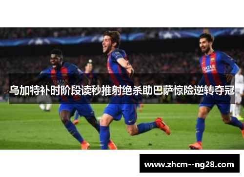 乌加特补时阶段读秒推射绝杀助巴萨惊险逆转夺冠 乌加特补时阶段读秒推射绝杀助巴萨惊险逆转夺冠